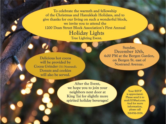 To celebrate the warmth and fellowship of the Christmas and Hanukkah Holidays, and to give thanks for our living on such a wonderful block, we invite you to attend the 1200 Dean Street Block Association’s First Annual Holiday Lights Tree Lighting Event.